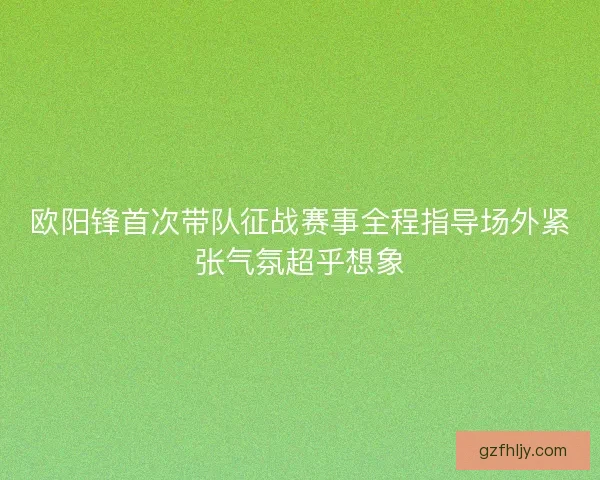 欧阳锋首次带队征战赛事全程指导场外紧张气氛超乎想象