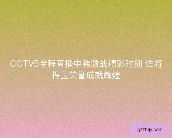 CCTV5全程直播中韩激战精彩时刻 谁将捍卫荣誉成就辉煌