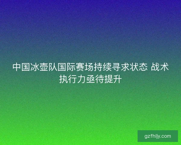 中国冰壶队国际赛场持续寻求状态 战术执行力亟待提升
