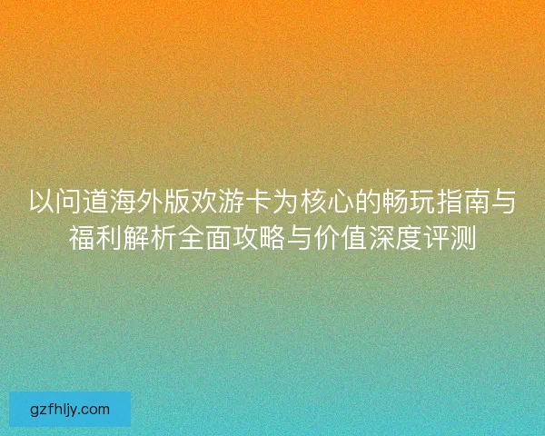 以问道海外版欢游卡为核心的畅玩指南与福利解析全面攻略与价值深度评测