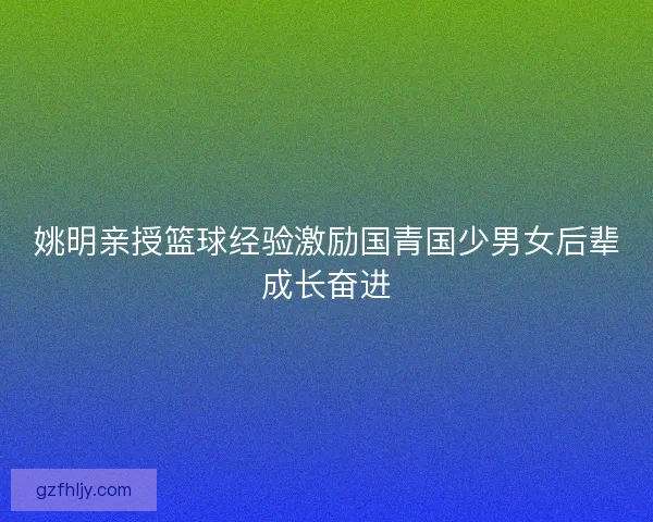 姚明亲授篮球经验激励国青国少男女后辈成长奋进