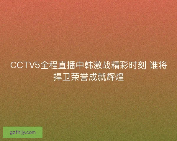 CCTV5全程直播中韩激战精彩时刻 谁将捍卫荣誉成就辉煌