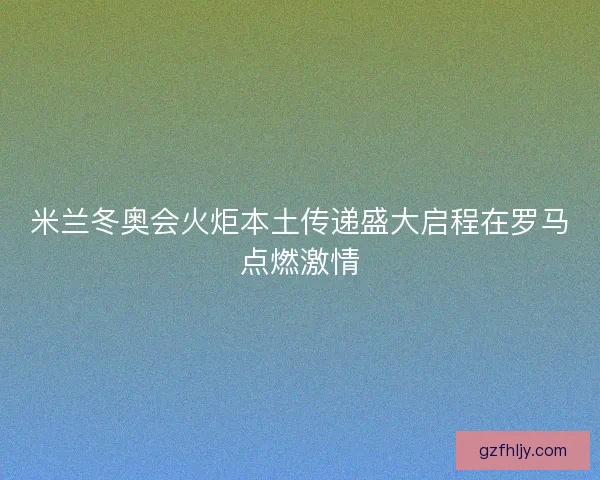米兰冬奥会火炬本土传递盛大启程在罗马点燃激情