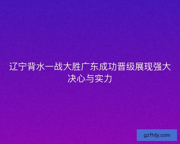 辽宁背水一战大胜广东成功晋级展现强大决心与实力