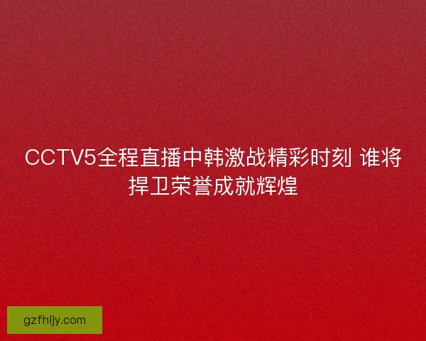 CCTV5全程直播中韩激战精彩时刻 谁将捍卫荣誉成就辉煌
