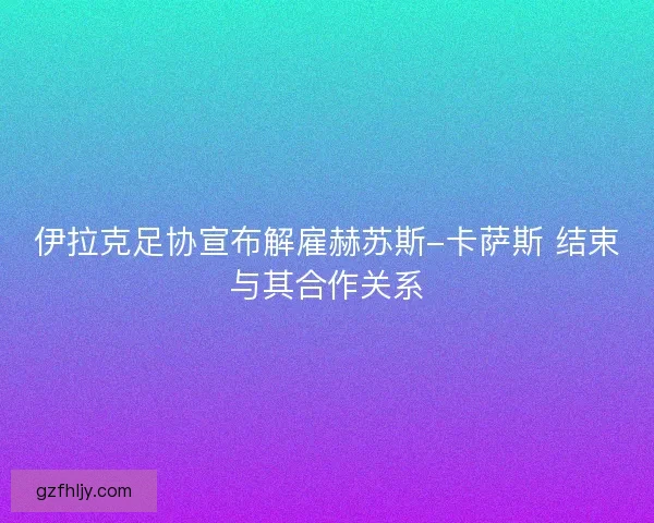 伊拉克足协宣布解雇赫苏斯-卡萨斯 结束与其合作关系