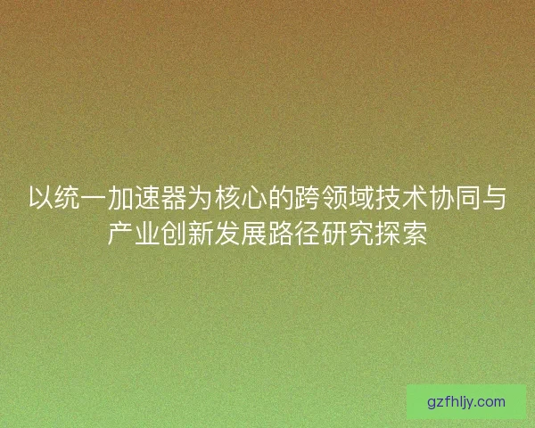以统一加速器为核心的跨领域技术协同与产业创新发展路径研究探索