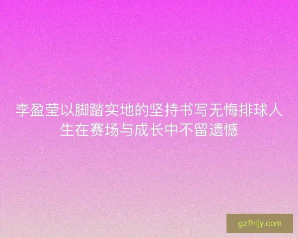 李盈莹以脚踏实地的坚持书写无悔排球人生在赛场与成长中不留遗憾