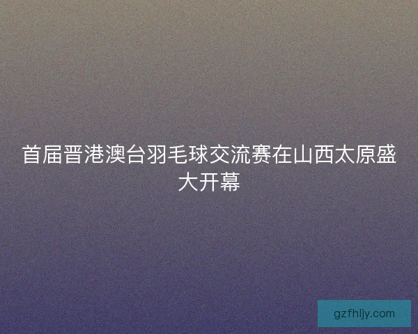 首届晋港澳台羽毛球交流赛在山西太原盛大开幕