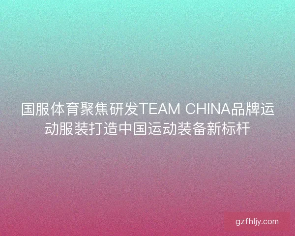 国服体育聚焦研发TEAM CHINA品牌运动服装打造中国运动装备新标杆
